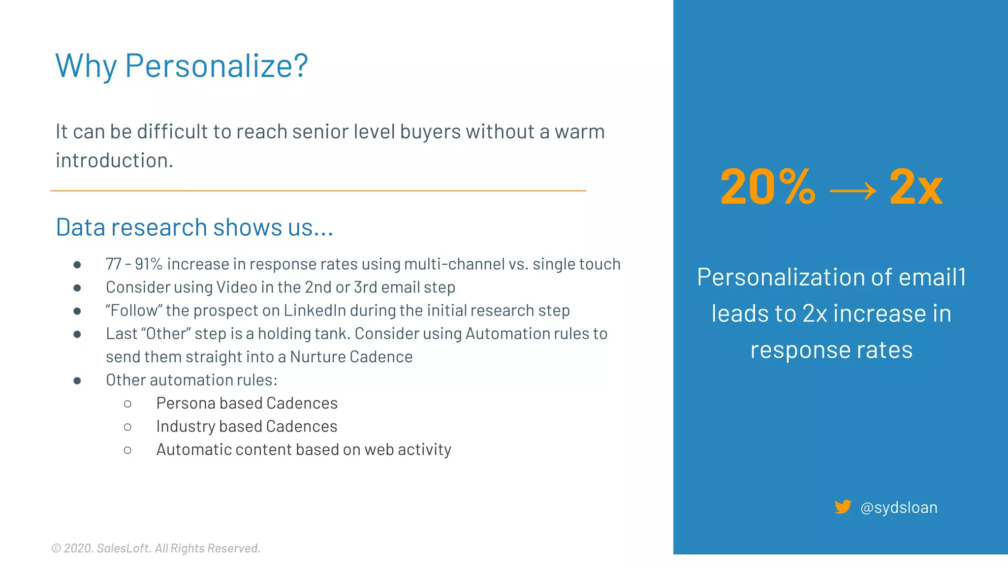 © 2020. SalesLoft. All Rights Reserved.
It can be difficult to reach senior level buyers without a warm
introduction.
Data research shows us...
● 77 - 91% increase in response rates using multi-channel vs. single touch
● Consider using Video in the 2nd or 3rd email step
● “Follow” the prospect on LinkedIn during the initial research step
● Last “Other” step is a holding tank. Consider using Automation rules to
send them straight into a Nurture Cadence
● Other automation rules:
○ Persona based Cadences
○ Industry based Cadences
○ Automatic content based on web activity
Why Personalize?
@sydsloan
20% → 2x
Personalization of email1
leads to 2x increase in
response rates
 