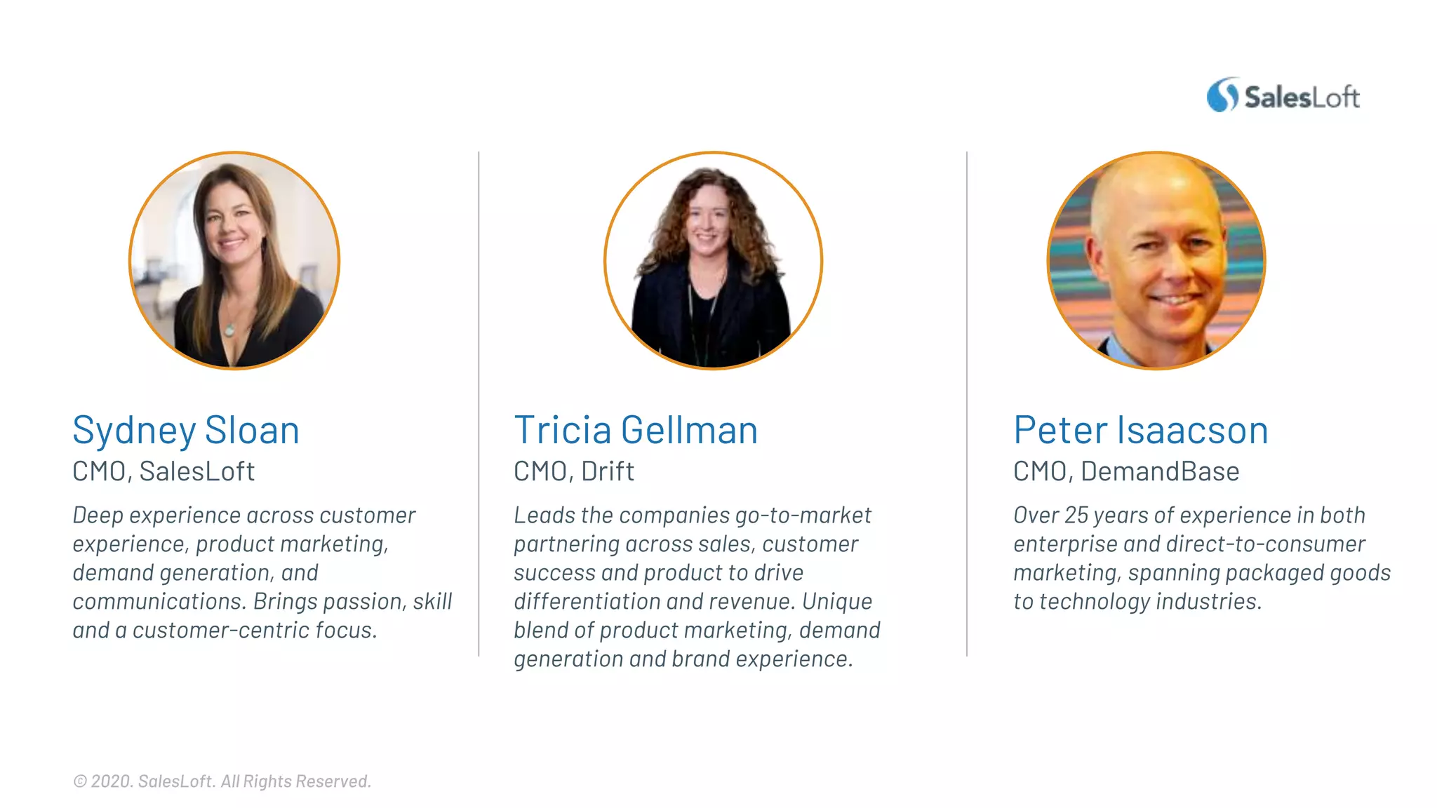 © 2020. SalesLoft. All Rights Reserved.
Sydney Sloan
Leads the companies go-to-market
partnering across sales, customer
success and product to drive
differentiation and revenue. Unique
blend of product marketing, demand
generation and brand experience.
Deep experience across customer
experience, product marketing,
demand generation, and
communications. Brings passion, skill
and a customer-centric focus.
CMO, SalesLoft
Tricia Gellman
CMO, Drift
Peter Isaacson
Over 25 years of experience in both
enterprise and direct-to-consumer
marketing, spanning packaged goods
to technology industries.
CMO, DemandBase
 