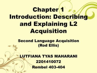Chapter 1
Introduction: Describing
    and Explaining L2
       Acquisition
  Second Language Acquisition
          (Rod Ellis)

   LUTFIANA TYAS MAHARANI
         2201410072
        Rombel 403-404
 