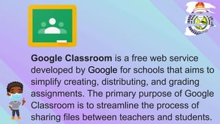 Google Classroom is a free web service
developed by Google for schools that aims to
simplify creating, distributing, and grading
assignments. The primary purpose of Google
Classroom is to streamline the process of
sharing files between teachers and students.
 