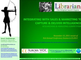 November 15, 2011 revisit of
Anna F. Shallenberger                                                                  SLA Annual Conference Session 6.15.2011
President & “Chief Archer”
Shallenberger Intelligence Services
                                                             www.scribd.com/doc/62188966/Integrating-With-Sales-Marketing-to-Capture-Deliver-Intelligence-Final
anna@targetedknowledge.com
203.258.2383
917.591.6732 fax
www.targetedknowledge.com
http://twitter.com/ClosetLibrarian
http://www.scribd.com/ClosetLibrarian
                                                                                                    Thank you generous sponsor @aurorawdc , for
                                                                                                      enabling @SLACID to offer this free recap
http://closetlibrarian.blogspot.com
www.linkedin.com/in/annafayshallenberger
www.ci2020.com/profile/AnnaFShallenberger
http://tinyurl.com/AIIP-AFS
                                            Anna F Shallenberger, All Rights Reserved, for educational use only, not for redistribution or commercial re-use
 
