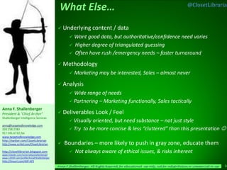 @ClosetLibrarian



                                             Underlying            content / data
                                                     Want good data, but authoritative/confidence                                need varies
                                                       Higher degree of triangulated guessing
                                                       Often have rush /emergency needs – faster turnaround
                                             Methodology
                                                     Marketing may be interested, Sales – almost never

                                             Analysis
                                                     Wide range of needs
                                                     Partnering         – Marketing functionally, Sales tactically
Anna F. Shallenberger
President & “Chief Archer”                   Deliverables            Look / Feel
Shallenberger Intelligence Services
                                                     Visuallyoriented, but need substance – not just style
anna@targetedknowledge.com
203.258.2383                                         Try to be more concise & less “cluttered” than this presentation 
917.591.6732 fax
www.targetedknowledge.com
http://twitter.com/ClosetLibrarian
http://www.scribd.com/ClosetLibrarian          Boundaries – more likely to push in gray zone, educate them
http://closetlibrarian.blogspot.com
www.linkedin.com/in/annafayshallenberger
                                                       Not always aware of ethical issues, & risks inherent
www.ci2020.com/profile/AnnaFShallenberger
http://tinyurl.com/AIIP-AFS
                                            Anna F Shallenberger, All Rights Reserved, for educational use only, not for redistribution or commercial re-use   10
 