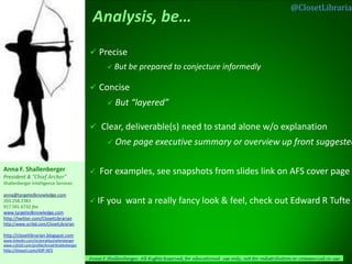 @ClosetLibrarian




                                             Precise
                                                     But    be prepared to conjecture informedly

                                             Concise
                                                     But     “layered”

                                             Clear, deliverable(s) need to stand alone w/o explanation
                                                     One      page executive summary or overview up front suggested

Anna F. Shallenberger                          For examples, see snapshots from slides link on AFS cover page
President & “Chief Archer”
Shallenberger Intelligence Services

anna@targetedknowledge.com
203.258.2383                                 IF   you want a really fancy look & feel, check out Edward R Tufte
917.591.6732 fax
www.targetedknowledge.com
http://twitter.com/ClosetLibrarian
http://www.scribd.com/ClosetLibrarian

http://closetlibrarian.blogspot.com
www.linkedin.com/in/annafayshallenberger
www.ci2020.com/profile/AnnaFShallenberger
http://tinyurl.com/AIIP-AFS
                                            Anna F Shallenberger, All Rights Reserved, for educational use only, not for redistribution or commercial re-use   1
 