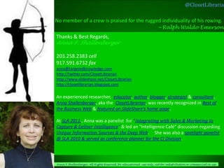 @ClosetLibrarian

No member of a crew is praised for the rugged individuality of his rowing.
                                            ~Ralph Waldo Emerson
Thanks & Best Regards,
Anna F. Shallenberger

203.258.2383 cell
917.591.6732 fax
anna@targetedknowledge.com
http://twitter.com/ClosetLibrarian
http://www.slideshare.net/ClosetLibrarian
http://closetlibrarian.blogspot.com

An experienced researcher, educator, author, blogger, strategist & consultant,
Anna Shallenberger, aka the ClosetLibrarian, was recently recognized in Best of
the Business Web & featured on SlideShare’s home page.

At SLA 2011 , Anna was a panelist for “Integrating with Sales & Marketing to
Capture & Deliver Intelligence” & led an "Intelligence Café“ discussion regarding
Unique Information Sources & the Deep Web. She was also a spotlight panelist
@ SLA 2010 & served as conference planner for the CI Division.




Anna F Shallenberger, All Rights Reserved, for educational use only, not for redistribution or commercial re-use
 