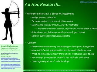 @ClosetLibrarian



                                             Reference           Interview & Scope Management
                                                     Nudge       them to prioritize
                                                     Tie   down preferred communication modes
                                                     Clarify     need to know [results], may be restricted
                                                             + how sensitive overall research, impacts who you can speak to / how

                                                     If   they have you following scuttle [rumors], get context
                                                     Confirm       deliverables look/feel expected

                                               Content
Anna F. Shallenberger                                Determine         importance of methodology – both yours & suppliers
President & “Chief Archer”
Shallenberger Intelligence Services                  How      much / what segmentation are they potentially seeking
anna@targetedknowledge.com
203.258.2383                                         What       do they know already from whom, what false trails to skip
917.591.6732 fax
www.targetedknowledge.com                            Versioning–         if competitor products has multiple, which one
http://twitter.com/ClosetLibrarian
http://www.scribd.com/ClosetLibrarian
                                                     Leverage requestors’                    relationships
http://closetlibrarian.blogspot.com
www.linkedin.com/in/annafayshallenberger
www.ci2020.com/profile/AnnaFShallenberger
http://tinyurl.com/AIIP-AFS
                                            Anna F Shallenberger, All Rights Reserved, for educational use only, not for redistribution or commercial re-use
 
