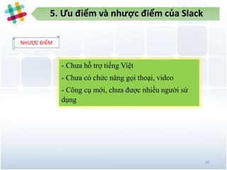 5. Ưu điểm và nhược điểm của Slack
10
NHƯỢC ĐIỂM
- Chưa hỗ trợ tiếng Việt
- Chưa có chức năng gọi thoại, video
- Công cụ mới, chưa được nhiều người sử
dụng
 