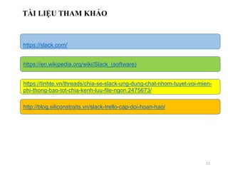 11
TÀI LIỆU THAM KHẢO
https://slack.com/
https://en.wikipedia.org/wiki/Slack_(software)
https://tinhte.vn/threads/chia-se-slack-ung-dung-chat-nhom-tuyet-voi-mien-
phi-thong-bao-tot-chia-kenh-luu-file-ngon.2475673/
http://blog.siliconstraits.vn/slack-trello-cap-doi-hoan-hao/
 