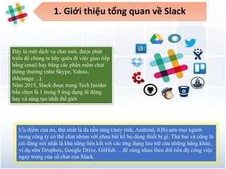 1. Giới thiệu tổng quan về Slack
Đây là một dịch vụ chat mới, được phát
triển để chúng ta hãy quên đi việc giao tiếp
bằng email hay bằng các phần mềm chat
thông thường (như Skype, Yahoo,
iMessage…).
Năm 2015, Slack được trang Tech Insider
bầu chọn là 1 trong 9 ứng dụng di động
hay và sáng tạo nhất thế giới
Ưu điểm của nó, thứ nhất là đa nền tảng (máy tính, Android, iOS) nên mọi người
trong công ty có thể chat nhóm với nhau bất kể họ dùng thiết bị gì. Thứ hai và cũng là
cái đáng nói nhất là khả năng liên kết với các ứng dụng lưu trữ của những hãng khác,
ví dụ như Dropbox, Google Drive, GitHub… để cùng nhau theo dõi tiến độ công việc
ngay trong cửa sổ chat của Slack.
 