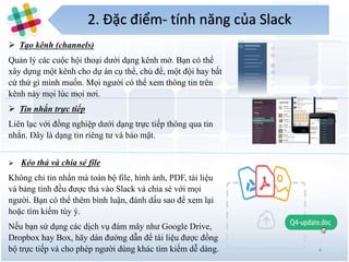 2. Đặc điểm- tính năng của Slack
4
 Tạo kênh (channels)
Quản lý các cuộc hội thoại dưới dạng kênh mở. Bạn có thể
xây dựng một kênh cho dự án cụ thể, chủ đề, một đội hay bất
cứ thứ gì mình muốn. Mọi người có thể xem thông tin trên
kênh này mọi lúc mọi nơi.
 Tin nhắn trực tiếp
Liên lạc với đồng nghiệp dưới dạng trực tiếp thông qua tin
nhắn. Đây là dạng tin riêng tư và bảo mật.
 Kéo thả và chia sẻ file
Không chỉ tin nhắn mà toàn bộ file, hình ảnh, PDF, tài liệu
và bảng tính đều được thả vào Slack và chia sẻ với mọi
người. Bạn có thể thêm bình luận, đánh dấu sao để xem lại
hoặc tìm kiếm tùy ý.
Nếu bạn sử dụng các dịch vụ đám mây như Google Drive,
Dropbox hay Box, hãy dán đường dẫn để tài liệu được đồng
bộ trực tiếp và cho phép người dùng khác tìm kiếm dễ dàng.
 