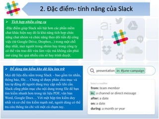2. Đặc điểm- tính năng của Slack
5
 Tích hợp nhiều công cụ
-Đặc điểm giúp Slack nổi bật hơn các phần mềm
chat khác hiện nay đó là khả năng tích hợp chức
năng chat nhóm và chức năng theo dõi tiến độ công
việc (từ Google Drive, Dropbox...) trong một chỗ
duy nhất, mọi người trong nhóm hay trong công ty
có thể vừa trao đổi vừa làm việc mà không cần phải
mở cùng lúc quá nhiều cửa sổ hay trình duyệt.
 Dễ dàng tìm kiếm kho dữ liệu lưu trữ
Mọi dữ liệu đều nằm trong Slack – bao gồm tin nhắn,
thông báo, file… Chúng sẽ được phân chia mục và
lưu tự động để người dùng truy cập mỗi khi cần.
Slack cũng phân mục cho nội dung trong file để bạn
tìm kiếm nhanh hơn trong tài liệu PDF, văn bản
Word, Google Docs… Với một hộp tìm kiếm duy
nhất và cơ chế tìm kiếm mạnh mẽ, người dùng có thể
tra cứu thông tin chỉ với một cú chạm tay.
 