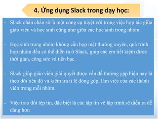 4. Ứng dụng Slack trong dạy học:
7
- Slack chắn chắn sẽ là một công cụ tuyệt vời trong việc hợp tác giữa
giáo viên và học sinh cũng như giữa các học sinh trong nhóm.
- Học sinh trong nhóm không cần họp mặt thường xuyên, quá trình
họp nhóm đều có thể diễn ra ở Slack, giúp các em tiết kiệm được
thời gian, công sức và tiền bạc.
- Slack giúp giáo viên giải quyết được vấn đề thường gặp hiện nay là
theo dõi tiến độ và kiểm tra tỉ lệ đóng góp, làm việc của các thành
viên trong mỗi nhóm.
- Việc trao đổi tệp tin, đặc biệt là các tập tin về lập trình sẽ diễn ra dễ
dàng hơn
 