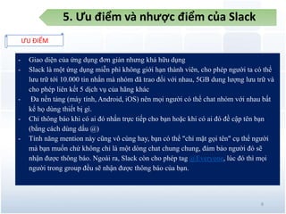 5. Ưu điểm và nhược điểm của Slack
ƯU ĐIỂM
8
- Giao diện của ứng dụng đơn giản nhưng khá hữu dụng
- Slack là một ứng dụng miễn phì không giới hạn thành viên, cho phép người ta có thể
lưu trữ tới 10.000 tin nhắn mà nhóm đã trao đổi với nhau, 5GB dung lượng lưu trữ và
cho phép liên kết 5 dịch vụ của hãng khác
- Đa nền tảng (máy tính, Android, iOS) nên mọi người có thể chat nhóm với nhau bất
kể họ dùng thiết bị gì.
- Chỉ thông báo khi có ai đó nhắn trực tiếp cho bạn hoặc khi có ai đó đề cập tên bạn
(bằng cách dùng dấu @)
- Tính năng mention này cũng vô cùng hay, bạn có thể "chỉ mặt gọi tên" cụ thể người
mà bạn muốn chứ không chỉ là một dòng chat chung chung, đảm bảo người đó sẽ
nhận được thông báo. Ngoài ra, Slack còn cho phép tag @Everyone, lúc đó thì mọi
người trong group đều sẽ nhận được thông báo của bạn.
 