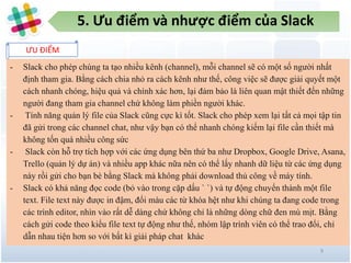 5. Ưu điểm và nhược điểm của Slack
ƯU ĐIỂM
9
- Slack cho phép chúng ta tạo nhiều kênh (channel), mỗi channel sẽ có một số người nhất
định tham gia. Bằng cách chia nhỏ ra cách kênh như thế, công việc sẽ được giải quyết một
cách nhanh chóng, hiệu quả và chính xác hơn, lại đảm bảo là liên quan mật thiết đến những
người đang tham gia channel chứ không làm phiền người khác.
- Tính năng quản lý file của Slack cũng cực kì tốt. Slack cho phép xem lại tất cả mọi tập tin
đã gửi trong các channel chat, như vậy bạn có thể nhanh chóng kiếm lại file cần thiết mà
không tốn quá nhiều công sức
- Slack còn hỗ trợ tích hợp với các ứng dụng bên thứ ba như Dropbox, Google Drive, Asana,
Trello (quản lý dự án) và nhiều app khác nữa nên có thể lấy nhanh dữ liệu từ các ứng dụng
này rồi gửi cho bạn bè bằng Slack mà không phải download thủ công về máy tính.
- Slack có khả năng đọc code (bỏ vào trong cặp dấu ` `) và tự động chuyển thành một file
text. File text này được in đậm, đổi màu các từ khóa hệt như khi chúng ta đang code trong
các trình editor, nhìn vào rất dễ dàng chứ không chỉ là những dòng chữ đen mù mịt. Bằng
cách gửi code theo kiểu file text tự động như thế, nhóm lập trình viên có thể trao đổi, chỉ
dẫn nhau tiện hơn so với bất kì giải pháp chat khác
 
