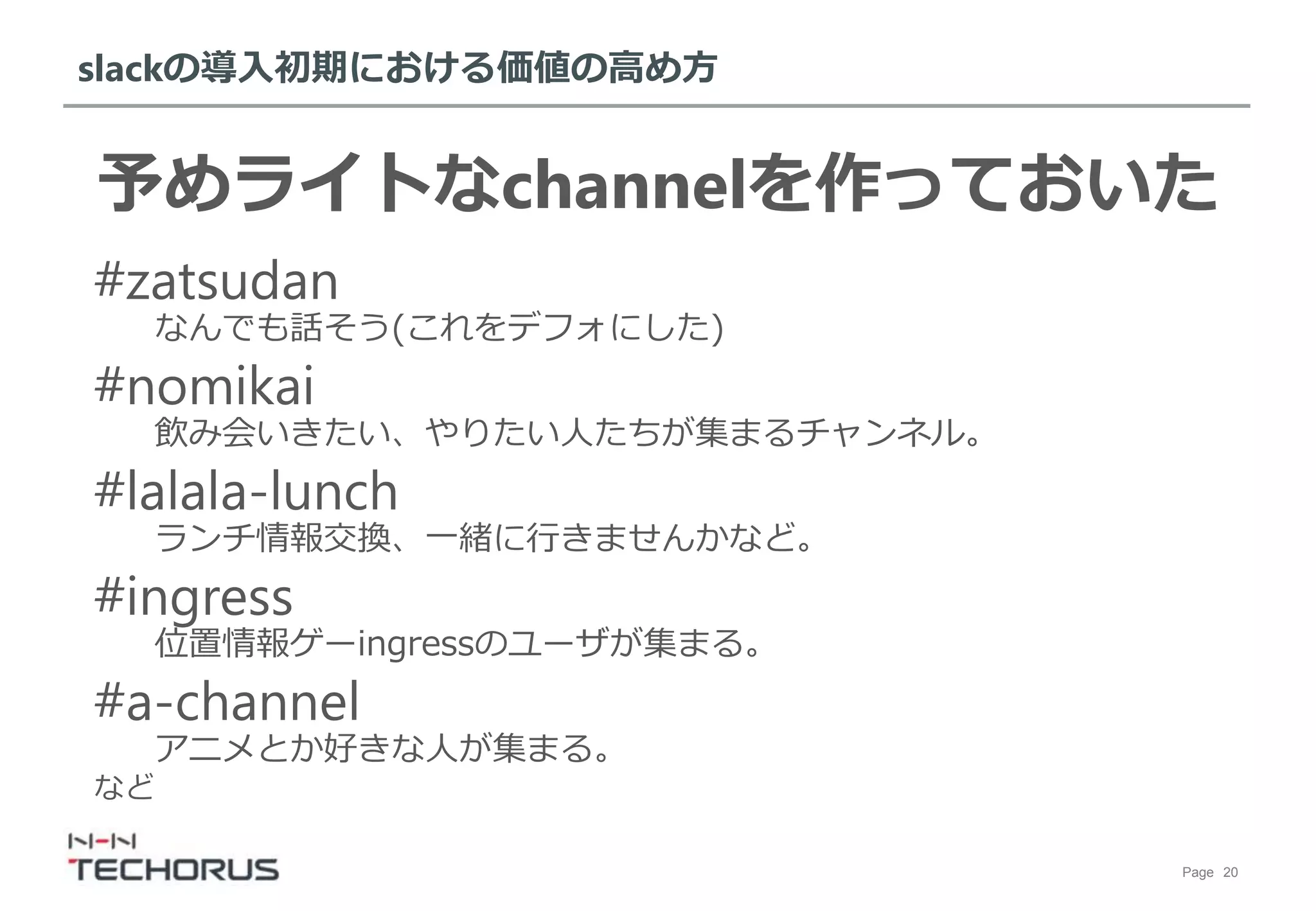 Page 20
slackの導入初期における価値の高め方
予めライトなchannelを作っておいた
#zatsudan
なんでも話そう(これをデフォにした)
#nomikai
飲み会いきたい、やりたい人たちが集まるチャンネル。
#lalala-lunch
ランチ情報交換、一緒に行きませんかなど。
#ingress
位置情報ゲーingressのユーザが集まる。
#a-channel
アニメとか好きな人が集まる。
など
 