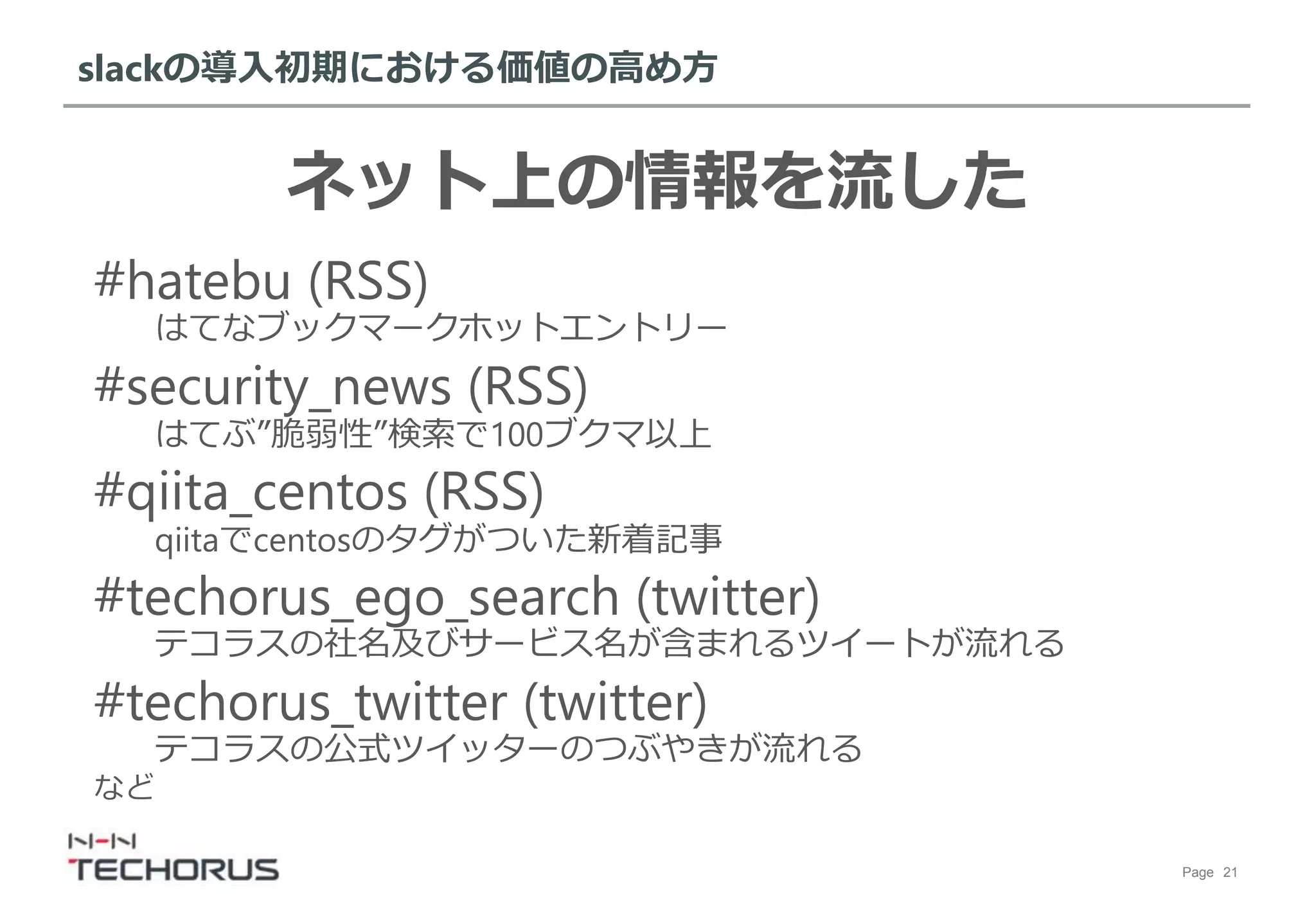 Page 21
slackの導入初期における価値の高め方
ネット上の情報を流した
#hatebu (RSS)
はてなブックマークホットエントリー
#security_news (RSS)
はてぶ”脆弱性”検索で100ブクマ以上
#qiita_centos (RSS)
qiitaでcentosのタグがついた新着記事
#techorus_ego_search (twitter)
テコラスの社名及びサービス名が含まれるツイートが流れる
#techorus_twitter (twitter)
テコラスの公式ツイッターのつぶやきが流れる
など
 