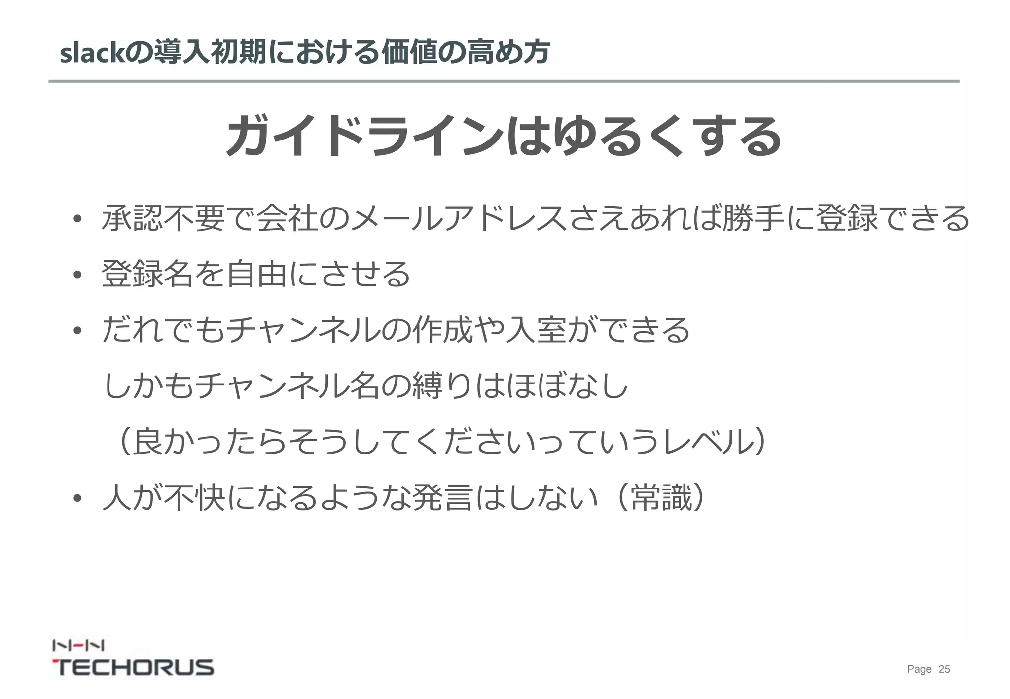 Page 25
slackの導入初期における価値の高め方
ガイドラインはゆるくする
• 承認不要で会社のメールアドレスさえあれば勝手に登録できる
• 登録名を自由にさせる
• だれでもチャンネルの作成や入室ができる
しかもチャンネル名の縛りはほぼなし
（良かったらそうしてくださいっていうレベル）
• 人が不快になるような発言はしない（常識）
 