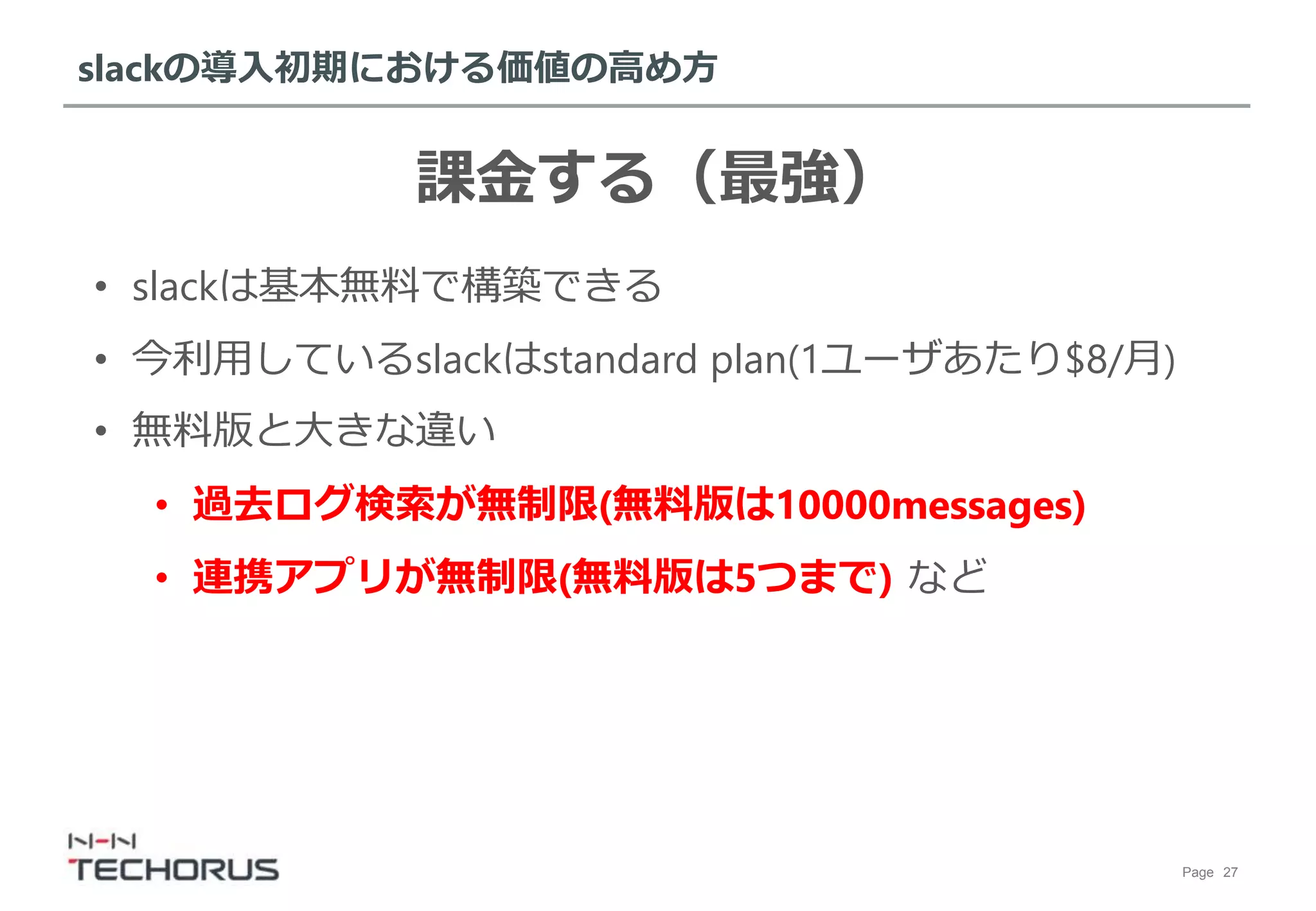 Page 27
slackの導入初期における価値の高め方
課金する（最強）
• slackは基本無料で構築できる
• 今利用しているslackはstandard plan(1ユーザあたり$8/月)
• 無料版と大きな違い
• 過去ログ検索が無制限(無料版は10000messages)
• 連携アプリが無制限(無料版は5つまで) など
 