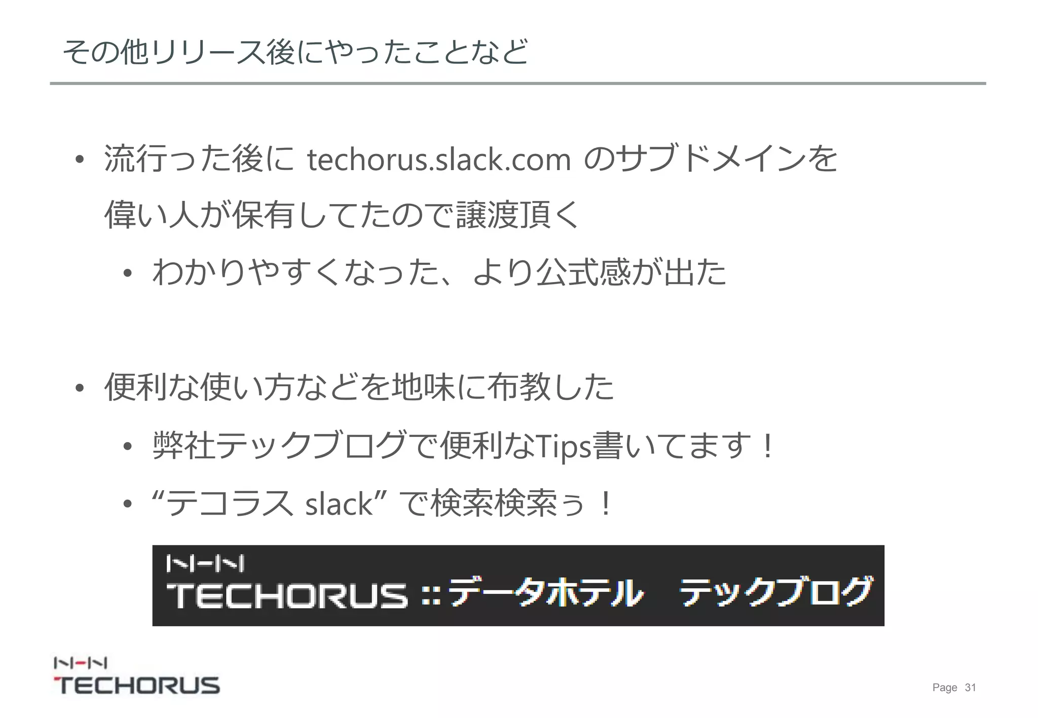 Page 31
その他リリース後にやったことなど
• 流行った後にそれっぽいサブドメインを
偉い人が保有してたので譲渡頂く
• わかりやすくなった、より公式感が出た
• 便利な使い方などを地味に布教した
• 弊社テックブログで便利なTips書いてます！
• “テコラス slack” で検索検索ぅ！
 