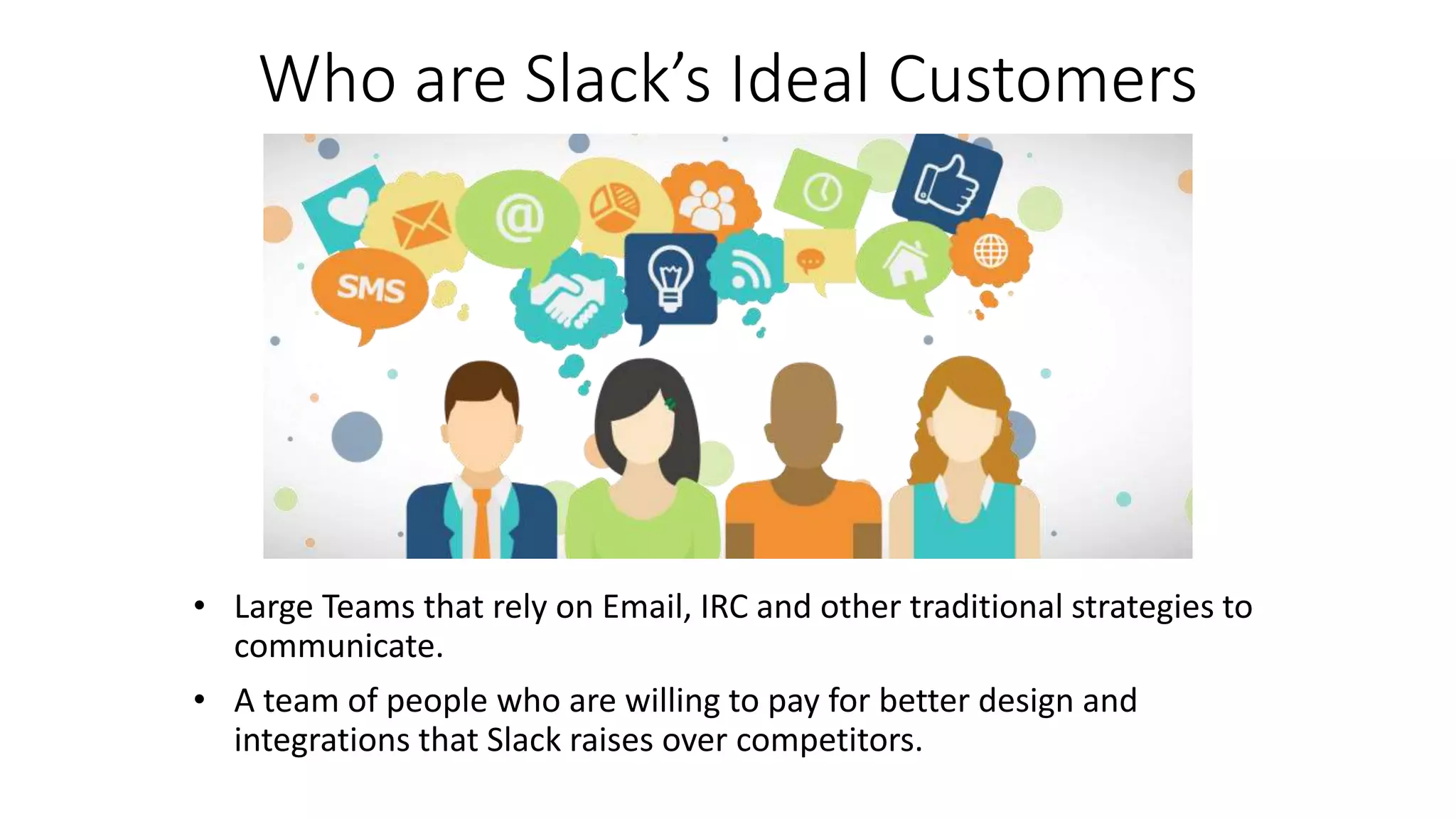 Who are Slack’s Ideal Customers
• Large Teams that rely on Email, IRC and other traditional strategies to
communicate.
• A team of people who are willing to pay for better design and
integrations that Slack raises over competitors.
 