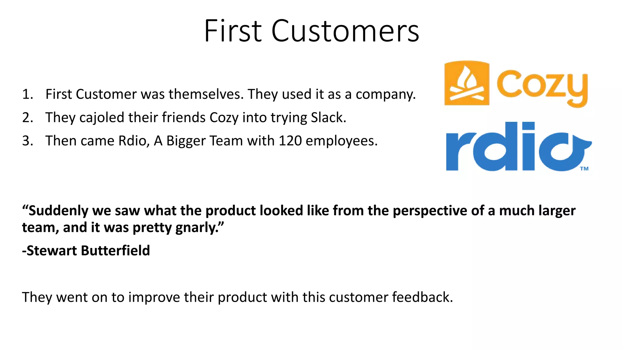 First Customers
1. First Customer was themselves. They used it as a company.
2. They cajoled their friends Cozy into trying Slack.
3. Then came Rdio, A Bigger Team with 120 employees.
“Suddenly we saw what the product looked like from the perspective of a much larger
team, and it was pretty gnarly.”
-Stewart Butterfield
They went on to improve their product with this customer feedback.
 