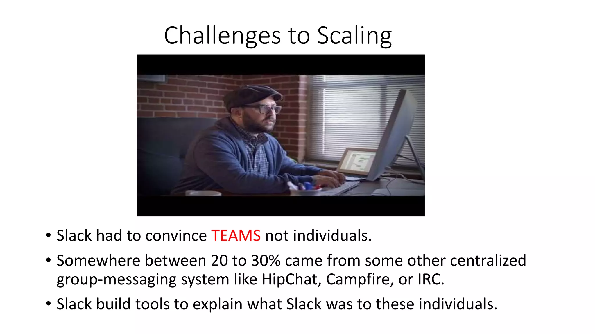 Challenges to Scaling
• Slack had to convince TEAMS not individuals.
• Somewhere between 20 to 30% came from some other centralized
group-messaging system like HipChat, Campfire, or IRC.
• Slack build tools to explain what Slack was to these individuals.
 