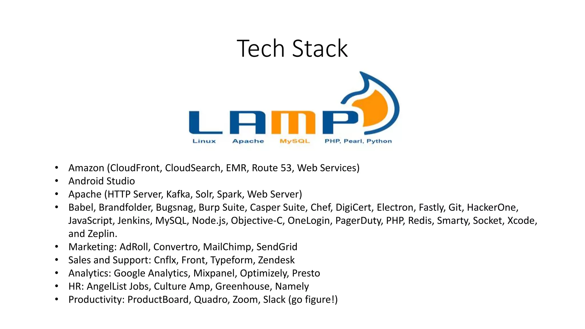 Tech Stack
• Amazon (CloudFront, CloudSearch, EMR, Route 53, Web Services)
• Android Studio
• Apache (HTTP Server, Kafka, Solr, Spark, Web Server)
• Babel, Brandfolder, Bugsnag, Burp Suite, Casper Suite, Chef, DigiCert, Electron, Fastly, Git, HackerOne,
JavaScript, Jenkins, MySQL, Node.js, Objective-C, OneLogin, PagerDuty, PHP, Redis, Smarty, Socket, Xcode,
and Zeplin.
• Marketing: AdRoll, Convertro, MailChimp, SendGrid
• Sales and Support: Cnflx, Front, Typeform, Zendesk
• Analytics: Google Analytics, Mixpanel, Optimizely, Presto
• HR: AngelList Jobs, Culture Amp, Greenhouse, Namely
• Productivity: ProductBoard, Quadro, Zoom, Slack (go figure!)
 