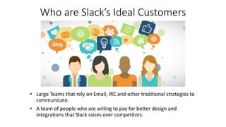 Who are Slack’s Ideal Customers
• Large Teams that rely on Email, IRC and other traditional strategies to
communicate.
• A team of people who are willing to pay for better design and
integrations that Slack raises over competitors.
 