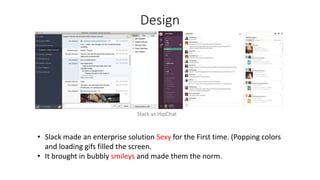 Design
Slack vs HipChat
• Slack made an enterprise solution Sexy for the First time. (Popping colors
and loading gifs filled the screen.
• It brought in bubbly smileys and made them the norm.
 