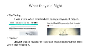 What they did Right
• The Timing.
It was a time when emails where boring everyone. It helped.
• Founder
Stewart was co-founder of Flickr and this helped bring the press
when they needed it.
 