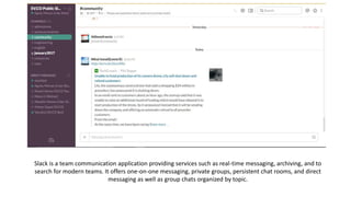 Slack is a team communication application providing services such as real-time messaging, archiving, and to
search for modern teams. It offers one-on-one messaging, private groups, persistent chat rooms, and direct
messaging as well as group chats organized by topic.
 