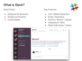 What is Slack?
Good Points:
● Designed for Business
● Simple yet Powerful
● Customizable
Key Features:
● Link / Media Expansion
● Emoji / Reactions
● Archive / Search / Upload
● Integrations / Bots
● Slack Call (Voice / Video)
 
