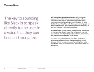 13 Slack Brand Guidelines Defining our brand
The key to sounding
like Slack is to speak
directly to the user, in
a voice that they can
hear and recognize.
We are humans, speaking to humans. We distinguish
ourselves from other business communication software
through the way we use design and language to make
communication feel simpler and more pleasant. By being
deliberate and thoughtful with the way we use language, we
encourage people to feel a deeper connection with Slack —
and how they use it with their coworkers.
While we intend to have a more conversational, human tone
in the main; that doesn’t mean that we’re overly informal.
Our tone will vary depending on the audience, the context,
and the information we need to get across.
Our voice isn’t just an intrinsic part of the product, it’s
an external representation of the people behind it. And
because of that, we aren’t necessarily making hard rules
about what to say or what not to say. But some of them are
a little firm.
Voice and tone
 