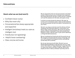 14 Slack Brand Guidelines Defining our brand
Here’s what we are (and aren’t):
•	 Confident (never cocky)
•	 Witty (but never silly)
•	 Conversational (but always appropriate
and respectful)
•	 Intelligent (and always treats our users as
intelligent, too)
•	 Friendly (but not ingratiating),
•	 Helpful (never overbearing)
•	 Clear, concise and human.
We are characterful. But we never let character overwhelm
content. What we have to say is infinitely more important
than being admired for the way in which we say it. If people
can’t see the substance for the style, we’ve gone wrong.
In writing: we value perspicuity above all. Be clear, be
concise, omit unnecessary words, make sure that whatever
you say has purpose; but don’t be robotic. Contractions are
your friend.
We don’t use cheap words that recall the failures of those
companies who have gone before us, and we don’t use
Silicon Valley cliches and jargon. We would only describe
people as Ninjas or Rockstars if they were actually those
things for a living. We don’t lean on pop culture references
or things that feel exclusionary.
We are considered and intentional with the words we use.
We recognise and appreciate the power of language, and
use it with eloquence and elegance (while never getting
carried away with ourselves).
Nor do we mess around with Slack. We don’t use use
Slacker/Slacking/Slackee to describe who we are or what
we do. That means no “Happy Slacking!” to sign off emails,
no matter how catchy a phrase it might be. While other
people are free to make up whatever word they want to
Voice and tone
 