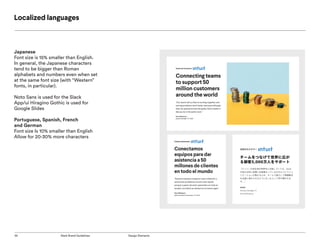 35 Slack Brand Guidelines Design Elements
Localized languages
Japanese
Font size is 15% smaller than English.
In general, the Japanese characters
tend to be bigger than Roman
alphabets and numbers even when set
at the same font size (with “Western”
fonts, in particular).
Noto Sans is used for the Slack
App/ui Hiragino Gothic is used for
Google Slides
Portuguese, Spanish, French
and German
Font size Is 10% smaller than English
Allow for 20-30% more characters
 