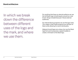37 Slack Brand Guidelines Design Elements
Brand architecture
For anything that faces an eternal audience we use
the full Slack logo to build equity around our core
brand. Swag included because it faces external
audiences.
For internal-facing programs we use the logo mark.
This makes it clear these programs are still part of
Slack while allowing for some individuality.
Adjacent brand logos are unique, but use the Slack
logo font and incorporate a speech bubble to
create a link back to the Slack logo.
In which we break
down the difference
between different
uses of the logo and
the mark, and where
we use them.
 