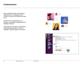 45 Slack Brand Guidelines Design Elements
UI abstractions
We use different levels of abstraction
depending on the message we are
trying to convey and the space we have
for it.
Use the full ui to refer back to our
product, and isolated message panes to
highlight a feature.
Actual text can be used in combination
with abstracted content in order to
highlight a specific feature or function.
 