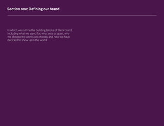 5 Slack Brand Guidelines Defining our brand
Section one: Defining our brand
In which we outline the building blocks of Slack brand,
including what we stand for, what sets us apart, why
we choose the words we choose, and how we have
decided to show up in the world.
 