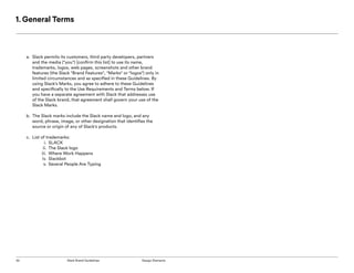 52 Slack Brand Guidelines Design Elements
1. General Terms
a.	 Slack permits its customers, third party developers, partners
and the media ("you") [confirm this list] to use its name,
trademarks, logos, web pages, screenshots and other brand
features (the Slack "Brand Features", "Marks" or "logos") only in
limited circumstances and as specified in these Guidelines. By
using Slack’s Marks, you agree to adhere to these Guidelines
and specifically to the Use Requirements and Terms below. If
you have a separate agreement with Slack that addresses use
of the Slack brand, that agreement shall govern your use of the
Slack Marks.
b.	 The Slack marks include the Slack name and logo, and any
word, phrase, image, or other designation that identifies the
source or origin of any of Slack's products.
c.	 List of trademarks:
i.	 SLACK
ii.	 The Slack logo
iii.	 Where Work Happens
iv.	 Slackbot
v.	Several People Are Typing
 