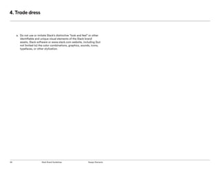 56 Slack Brand Guidelines Design Elements
4. Trade dress
a.	 Do not use or imitate Slack’s distinctive “look and feel” or other
identifiable and unique visual elements of the Slack brand
assets, Slack software or www.slack.com website, including (but
not limited to) the color combinations, graphics, sounds, icons,
typefaces, or other stylization.
 