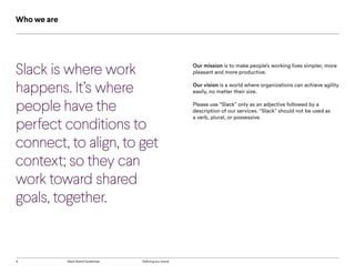 6 Slack Brand Guidelines Defining our brand
Slack is where work
happens. It’s where
people have the
perfect conditions to
connect, to align, to get
context; so they can
work toward shared
goals, together.
Who we are
Our mission is to make people’s working lives simpler, more
pleasant and more productive.
Our vision is a world where organizations can achieve agility
easily, no matter their size.
Please use “Slack” only as an adjective followed by a
description of our services. “Slack” should not be used as
a verb, plural, or possessive.
 