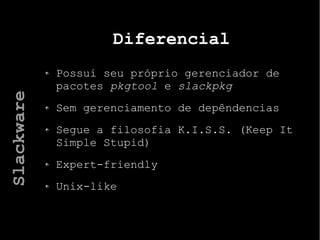 Diferencial
Possui seu próprio gerenciador de
pacotes pkgtool e slackpkg
Sem gerenciamento de depêndencias
Segue a filosofia K.I.S.S. (Keep It
Simple Stupid)
Expert-friendly
Unix-like
Slackware
 