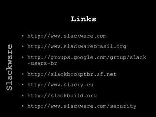 Links
http://www.slackware.com
http://www.slackwarebrasil.org
http://groups.google.com/group/slack
-users-br
http://slackbookptbr.sf.net
http://www.slacky.eu
http://slackbuild.org
http://www.slackware.com/security
Slackware
 