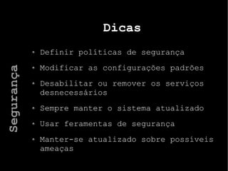 Dicas
Definir políticas de segurança
Modificar as configurações padrões
Desabilitar ou remover os serviços
desnecessários
Sempre manter o sistema atualizado
Usar feramentas de segurança
Manter-se atualizado sobre possíveis
ameaças
Segurança
 