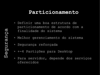 Particionamento
Definir uma boa estrutura de
particionamento de acordo com a
finalidade do sistema
Melhor gerenciamento do sistema
Segurança reforçada
+-4 Partições para Desktop
Para servidor, depende dos serviços
oferecidos
Segurança
 