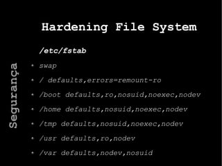 Hardening File System
/etc/fstab
swap
/ defaults,errors=remount-ro
/boot defaults,ro,nosuid,noexec,nodev
/home defaults,nosuid,noexec,nodev
/tmp defaults,nosuid,noexec,nodev
/usr defaults,ro,nodev
/var defaults,nodev,nosuid
Segurança
 