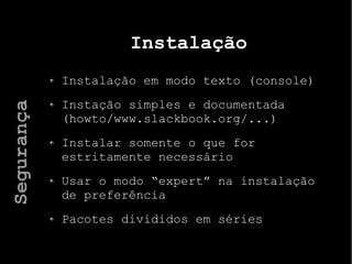 Instalação
Instalação em modo texto (console)
Instação simples e documentada
(howto/www.slackbook.org/...)
Instalar somente o que for
estritamente necessário
Usar o modo “expert” na instalação
de preferência
Pacotes divididos em séries
Segurança
 