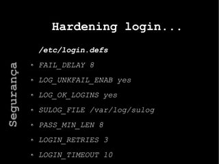 Hardening login...
/etc/login.defs
FAIL_DELAY 8
LOG_UNKFAIL_ENAB yes
LOG_OK_LOGINS yes
SULOG_FILE /var/log/sulog
PASS_MIN_LEN 8
LOGIN_RETRIES 3
LOGIN_TIMEOUT 10
Segurança
 