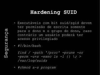 Hardening SUID
Executáveis com bit suid/sgid devem
ter permissão de escrita somente
para o dono e o grupo do dono, caso
contrário um usuário poderá ter
acesso privilegiado
#!/bin/bash
find / -path '/proc' -prune -or
-perm -u+s -exec ls -l {} ; >
/var/log/suid;
#chmod a-s program
Segurança
 