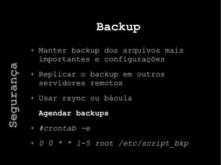 Backup
Manter backup dos arquivos mais
importantes e configurações
Replicar o backup em outros
servidores remotos
Usar rsync ou bácula
Agendar backups
#crontab -e
0 0 * * 1-5 root /etc/script_bkp
Segurança
 
