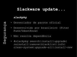 Slackware update...
slackpkg
Gerenciador de pacote oficial
Desenvolvido por brasileiro (Piter
Punk/UdontKnow)
Não resolve dependência
#slackpkg search|install|upgrade|
reinstall|remove|blacklist|info|
clean-system|upgrade-all|install-new
Segurança
 